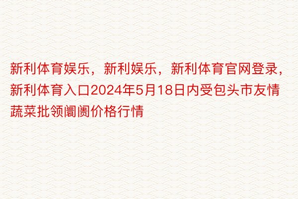 新利体育娱乐，新利娱乐，新利体育官网登录，新利体育入口2024年5月18日内受包头市友情蔬菜批领阛阓价格行情