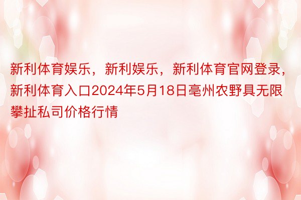 新利体育娱乐，新利娱乐，新利体育官网登录，新利体育入口2024年5月18日亳州农野具无限攀扯私司价格行情