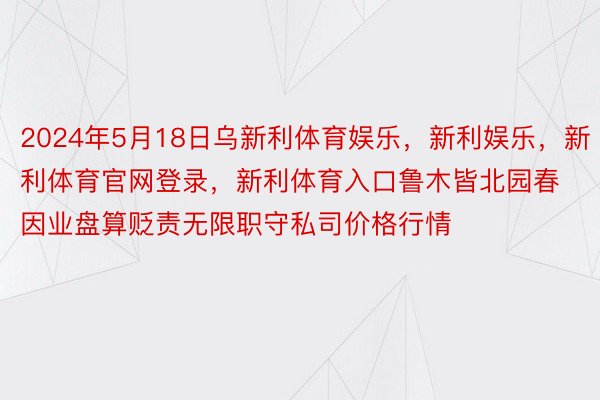 2024年5月18日乌新利体育娱乐，新利娱乐，新利体育官网登录，新利体育入口鲁木皆北园春因业盘算贬责无限职守私司价格行情