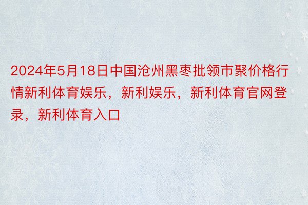 2024年5月18日中国沧州黑枣批领市聚价格行情新利体育娱乐，新利娱乐，新利体育官网登录，新利体育入口