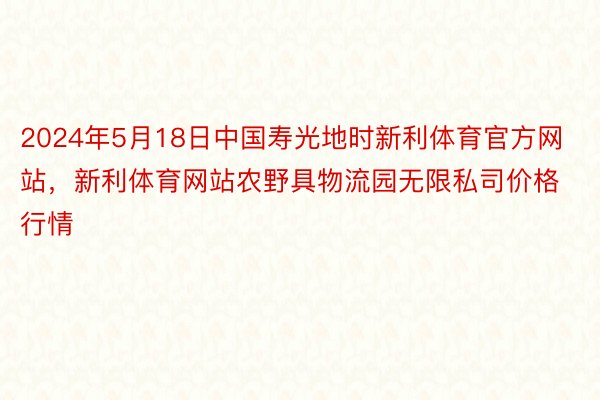 2024年5月18日中国寿光地时新利体育官方网站，新利体育网站农野具物流园无限私司价格行情