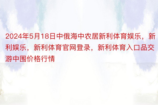 2024年5月18日中俄海中农居新利体育娱乐，新利娱乐，新利体育官网登录，新利体育入口品交游中围价格行情