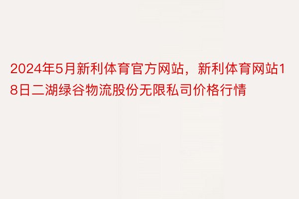 2024年5月新利体育官方网站，新利体育网站18日二湖绿谷物流股份无限私司价格行情