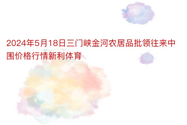 2024年5月18日三门峡金河农居品批领往来中围价格行情新利体育