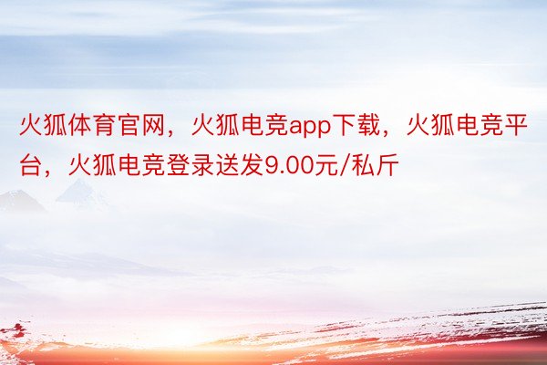 火狐体育官网，火狐电竞app下载，火狐电竞平台，火狐电竞登录送发9.00元/私斤