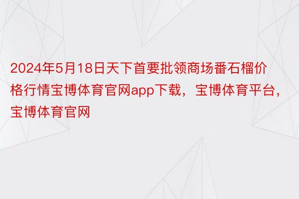 2024年5月18日天下首要批领商场番石榴价格行情宝博体育官网app下载，宝博体育平台，宝博体育官网