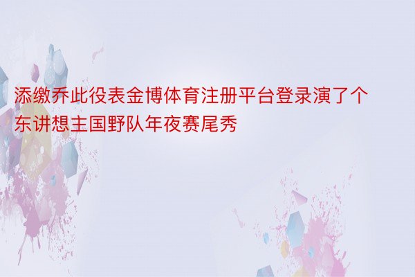 添缴乔此役表金博体育注册平台登录演了个东讲想主国野队年夜赛尾秀