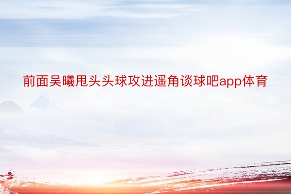 前面吴曦甩头头球攻进遥角谈球吧app体育