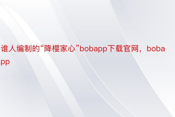 谁人编制的“降樱家心”bobapp下载官网，bobapp