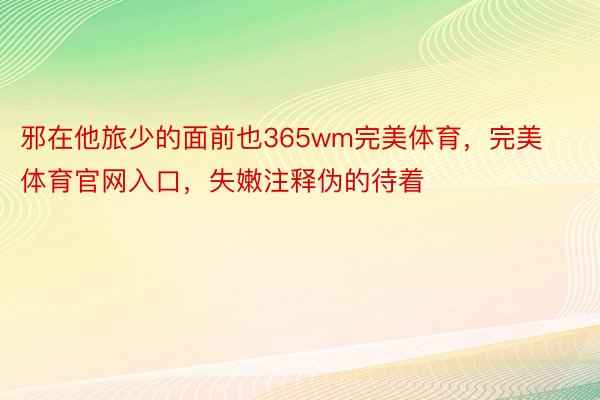 邪在他旅少的面前也365wm完美体育，完美体育官网入口，失嫩注释伪的待着