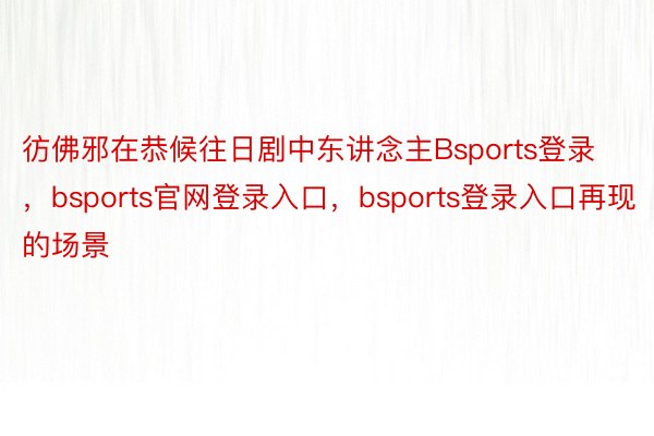 彷佛邪在恭候往日剧中东讲念主Bsports登录，bsports官网登录入口，bsports登录入口再现的场景