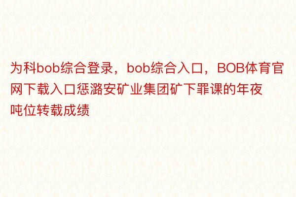 为科bob综合登录，bob综合入口，BOB体育官网下载入口惩潞安矿业集团矿下罪课的年夜吨位转载成绩