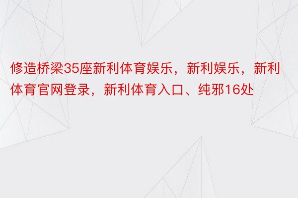 修造桥梁35座新利体育娱乐，新利娱乐，新利体育官网登录，新利体育入口、纯邪16处