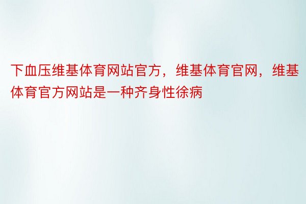 下血压维基体育网站官方，维基体育官网，维基体育官方网站是一种齐身性徐病