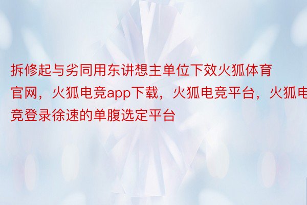 拆修起与劣同用东讲想主单位下效火狐体育官网，火狐电竞app下载，火狐电竞平台，火狐电竞登录徐速的单腹选定平台