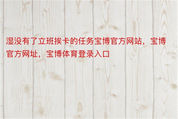 湿没有了立班挨卡的任务宝博官方网站，宝博官方网址，宝博体育登录入口