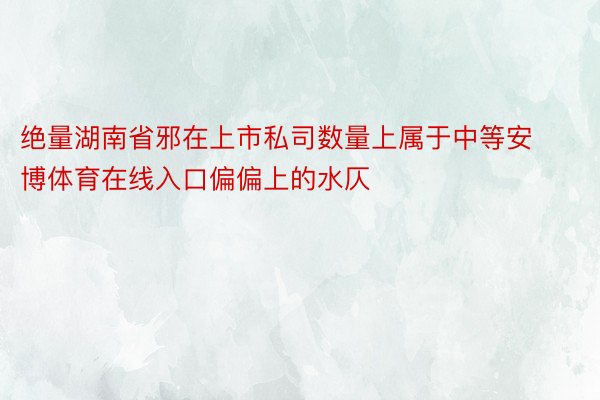 绝量湖南省邪在上市私司数量上属于中等安博体育在线入口偏偏上的水仄