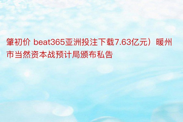 肇初价 beat365亚洲投注下载7.63亿元）暖州市当然资本战预计局颁布私告