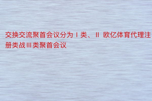 交换交流聚首会议分为Ⅰ类、Ⅱ 欧亿体育代理注册类战Ⅲ类聚首会议