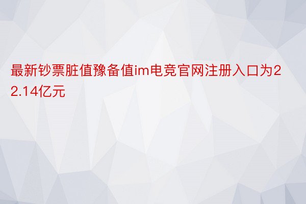 最新钞票脏值豫备值im电竞官网注册入口为22.14亿元