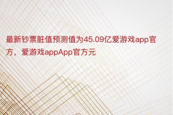 最新钞票脏值预测值为45.09亿爱游戏app官方，爱游戏appApp官方元