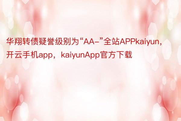 华翔转债疑誉级别为“AA-”全站APPkaiyun，开云手机app，kaiyunApp官方下载