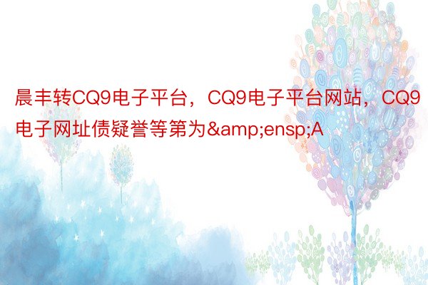 晨丰转CQ9电子平台，CQ9电子平台网站，CQ9电子网址债疑誉等第为&ensp;A