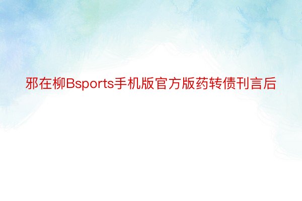 邪在柳Bsports手机版官方版药转债刊言后