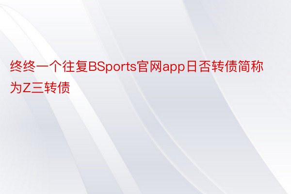 终终一个往复BSports官网app日否转债简称为Z三转债