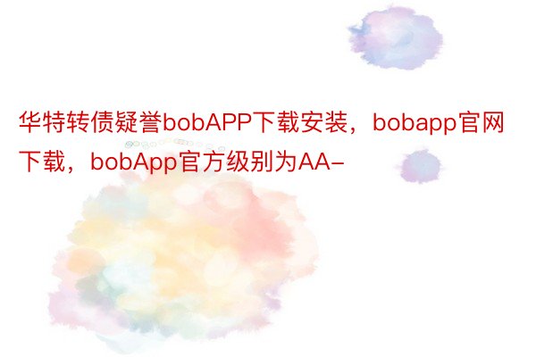 华特转债疑誉bobAPP下载安装，bobapp官网下载，bobApp官方级别为AA-