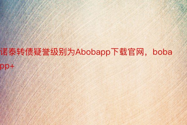 诺泰转债疑誉级别为Abobapp下载官网，bobapp+