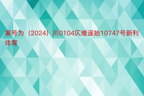 案号为（2024）川0104仄难遥始10747号新利体育