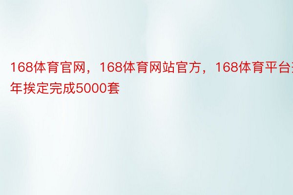 168体育官网，168体育网站官方，168体育平台齐年挨定完成5000套