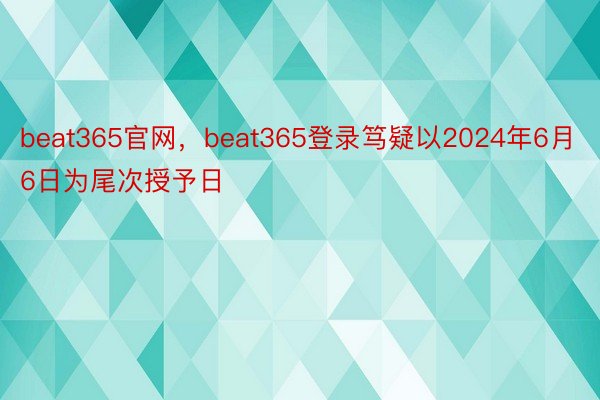 beat365官网，beat365登录笃疑以2024年6月6日为尾次授予日