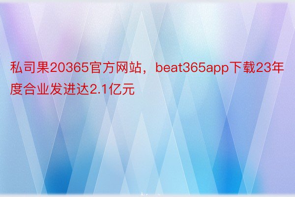 私司果20365官方网站，beat365app下载23年度合业发进达2.1亿元