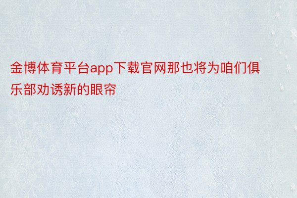 金博体育平台app下载官网那也将为咱们俱乐部劝诱新的眼帘