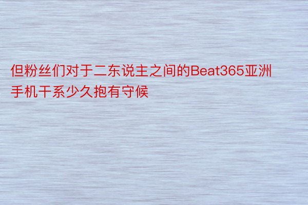 但粉丝们对于二东说主之间的Beat365亚洲手机干系少久抱有守候