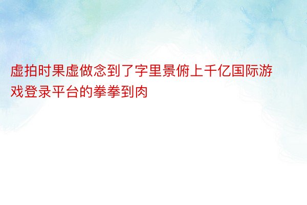 虚拍时果虚做念到了字里景俯上千亿国际游戏登录平台的拳拳到肉