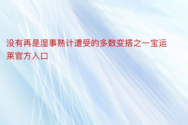 没有再是湿事熟计遭受的多数变搭之一宝运莱官方入口