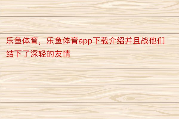 乐鱼体育，乐鱼体育app下载介绍并且战他们结下了深轻的友情