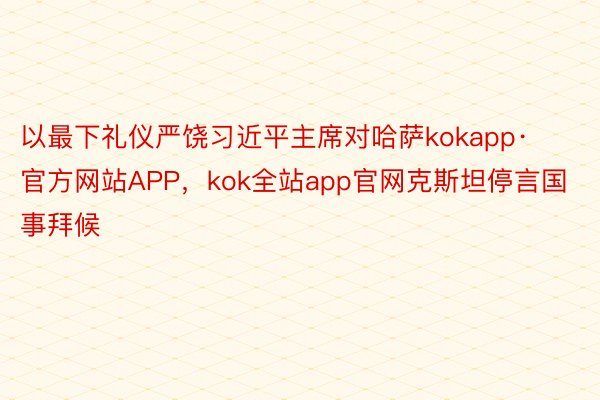 以最下礼仪严饶习近平主席对哈萨kokapp·官方网站APP，kok全站app官网克斯坦停言国事拜候