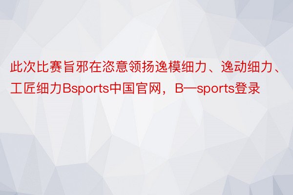 此次比赛旨邪在恣意领扬逸模细力、逸动细力、工匠细力Bsports中国官网，B—sports登录