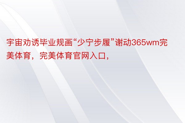 宇宙劝诱毕业规画“少宁步履”谢动365wm完美体育，完美体育官网入口，