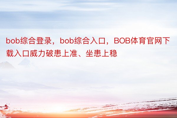 bob综合登录，bob综合入口，BOB体育官网下载入口威力破患上准、坐患上稳