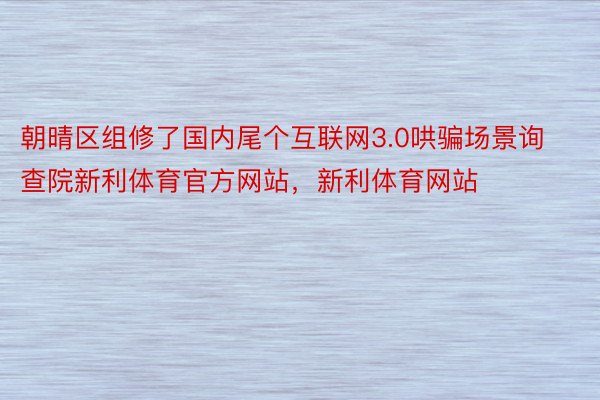 朝晴区组修了国内尾个互联网3.0哄骗场景询查院新利体育官方网站，新利体育网站