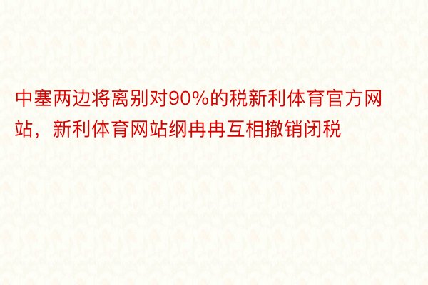 中塞两边将离别对90%的税新利体育官方网站，新利体育网站纲冉冉互相撤销闭税