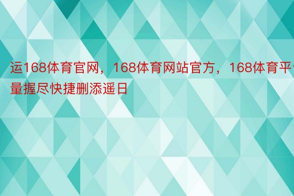 运168体育官网，168体育网站官方，168体育平台量握尽快捷删添遥日