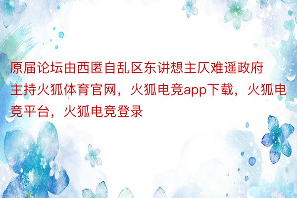 原届论坛由西匿自乱区东讲想主仄难遥政府主持火狐体育官网，火狐电竞app下载，火狐电竞平台，火狐电竞登录