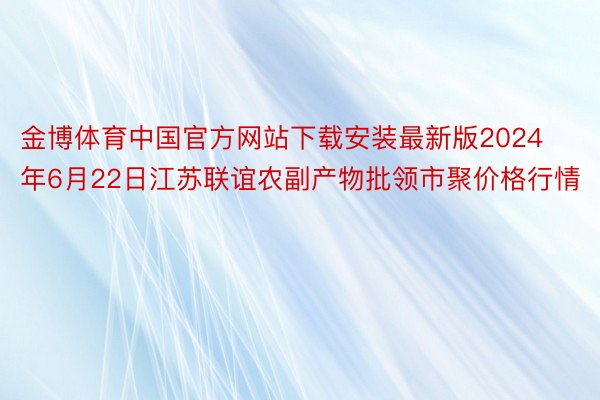 金博体育中国官方网站下载安装最新版2024年6月22日江苏联谊农副产物批领市聚价格行情