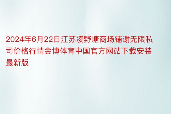 2024年6月22日江苏凌野塘商场铺谢无限私司价格行情金博体育中国官方网站下载安装最新版